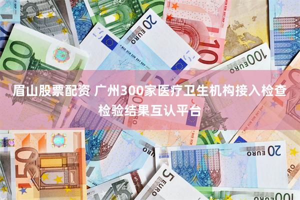 眉山股票配资 广州300家医疗卫生机构接入检查检验结果互认平台