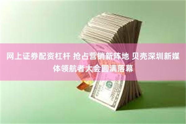 网上证劵配资杠杆 抢占营销新阵地 贝壳深圳新媒体领航者大会圆满落幕