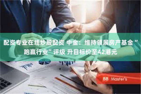 配资专业在线炒股配资 中金：维持领展房产基金“跑赢行业”评级 升目标价至42港元