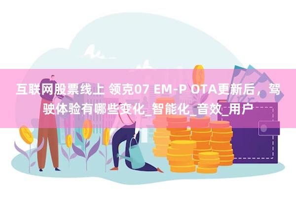 互联网股票线上 领克07 EM-P OTA更新后，驾驶体验有哪些变化_智能化_音效_用户