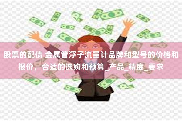 股票的配债 金属管浮子流量计品牌和型号的价格和报价，合适的选购和预算_产品_精度_要求