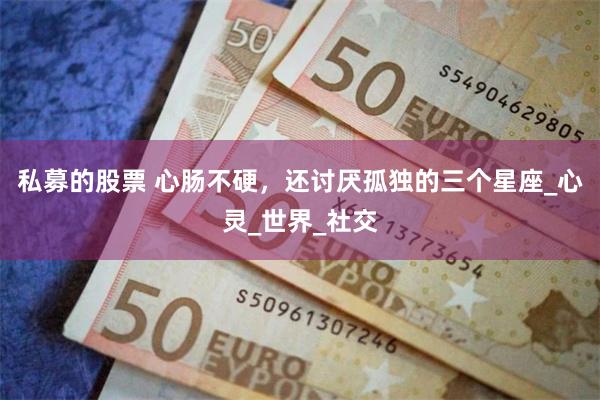 私募的股票 心肠不硬，还讨厌孤独的三个星座_心灵_世界_社交