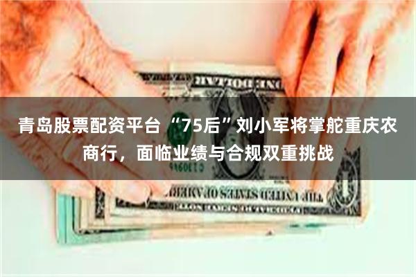 青岛股票配资平台 “75后”刘小军将掌舵重庆农商行，面临业绩与合规双重挑战