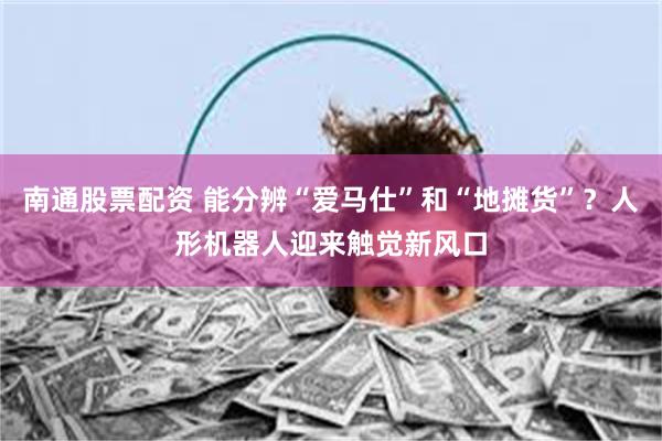 南通股票配资 能分辨“爱马仕”和“地摊货”？人形机器人迎来触觉新风口