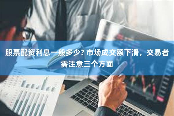 股票配资利息一般多少? 市场成交额下滑，交易者需注意三个方面