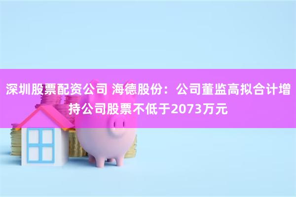 深圳股票配资公司 海德股份：公司董监高拟合计增持公司股票不低于2073万元