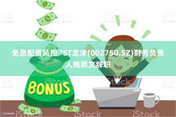 免息配资风控 *ST龙津(002750.SZ)财务负责人钱熙文辞职