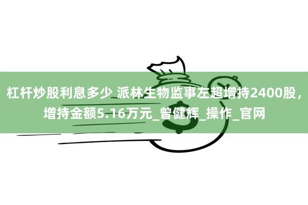 杠杆炒股利息多少 派林生物监事左超增持2400股，增持金额5.16万元_曾健辉_操作_官网