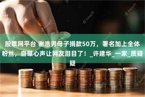 股票网平台 谢浩男母子捐款50万，署名加上全体粉丝，自曝心声让网友泪目了！_许建华_一家_质疑