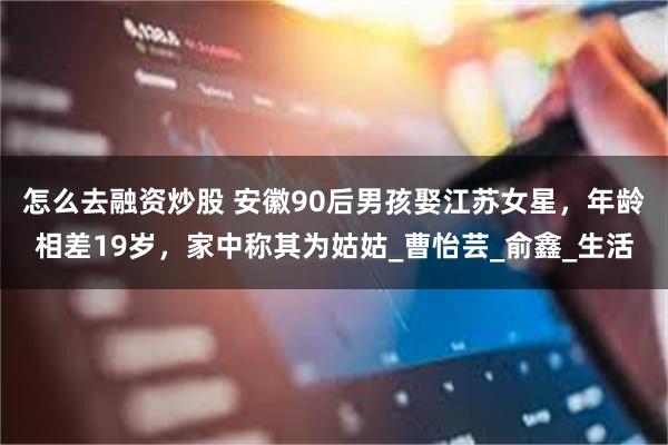 怎么去融资炒股 安徽90后男孩娶江苏女星，年龄相差19岁，家中称其为姑姑_曹怡芸_俞鑫_生活