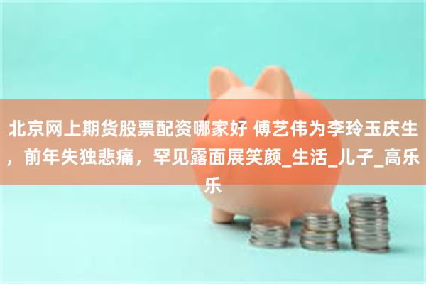 北京网上期货股票配资哪家好 傅艺伟为李玲玉庆生，前年失独悲痛，罕见露面展笑颜_生活_儿子_高乐