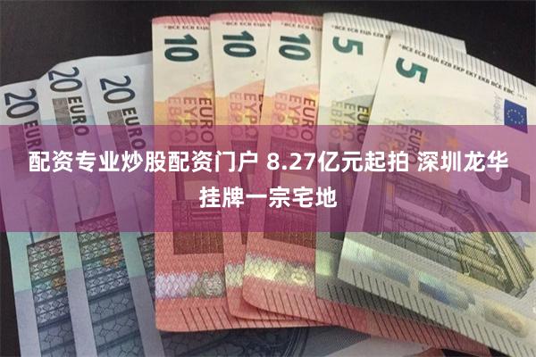 配资专业炒股配资门户 8.27亿元起拍 深圳龙华挂牌一宗宅地