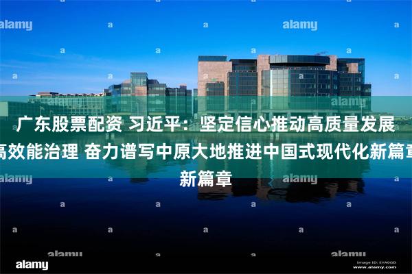 广东股票配资 习近平：坚定信心推动高质量发展高效能治理 奋力谱写中原大地推进中国式现代化新篇章