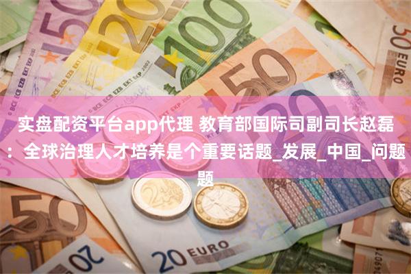 实盘配资平台app代理 教育部国际司副司长赵磊：全球治理人才培养是个重要话题_发展_中国_问题