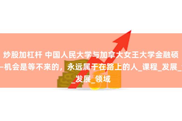 炒股加杠杆 中国人民大学与加拿大女王大学金融硕士——机会是等不来的，永远属于在路上的人_课程_发展_领域