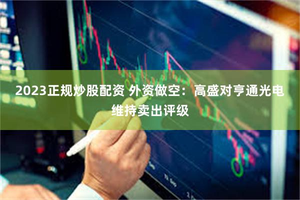 2023正规炒股配资 外资做空：高盛对亨通光电维持卖出评级