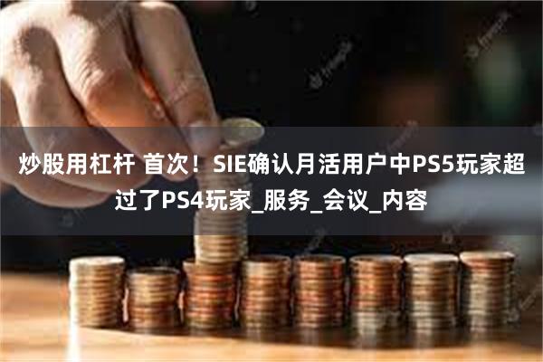 炒股用杠杆 首次！SIE确认月活用户中PS5玩家超过了PS4玩家_服务_会议_内容