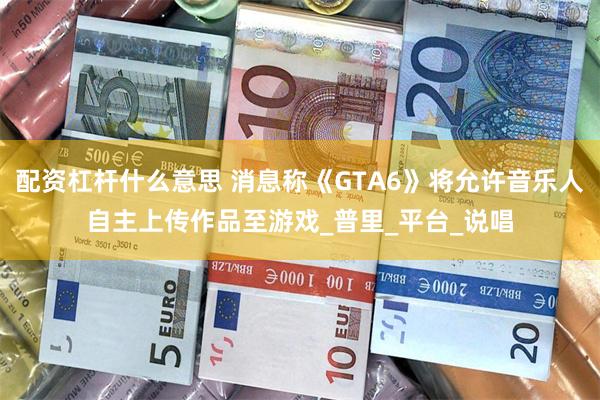 配资杠杆什么意思 消息称《GTA6》将允许音乐人自主上传作品至游戏_普里_平台_说唱
