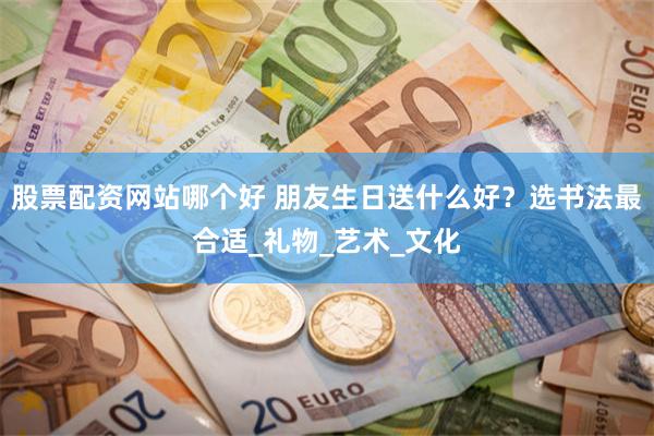 股票配资网站哪个好 朋友生日送什么好？选书法最合适_礼物_艺术_文化