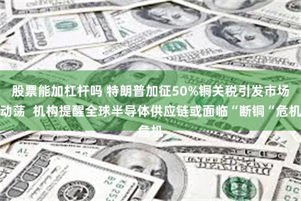 股票能加杠杆吗 特朗普加征50%铜关税引发市场动荡  机构提醒全球半导体供应链或面临“断铜“危机