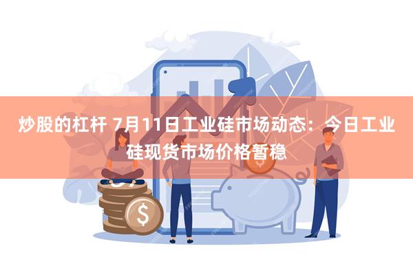 炒股的杠杆 7月11日工业硅市场动态：今日工业硅现货市场价格暂稳