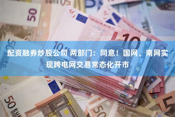 配资融券炒股公司 两部门：同意！国网、南网实现跨电网交易常态化开市