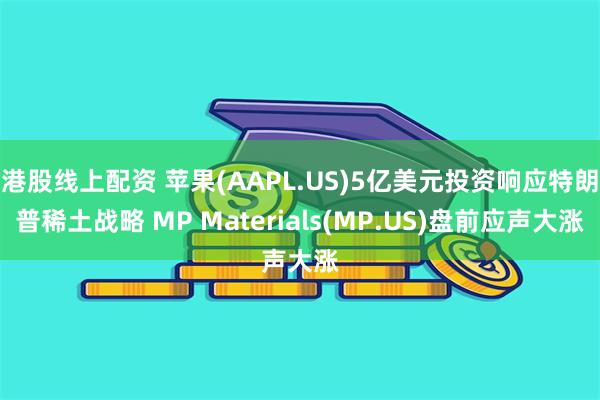 港股线上配资 苹果(AAPL.US)5亿美元投资响应特朗普稀土战略 MP Materials(MP.US)盘前应声大涨
