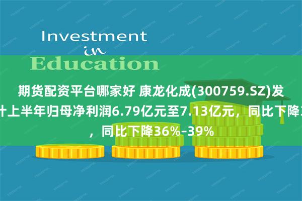 期货配资平台哪家好 康龙化成(300759.SZ)发预减，预计上半年归母净利润6.79亿元至7.13亿元，同比下降36%–39%