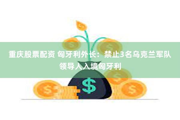 重庆股票配资 匈牙利外长：禁止3名乌克兰军队领导人入境匈牙利