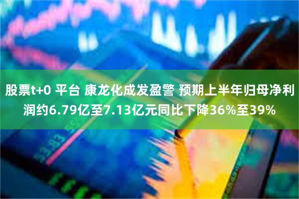 股票t+0 平台 康龙化成发盈警 预期上半年归母净利润约6.79亿至7.13亿元同比下降36%至39%