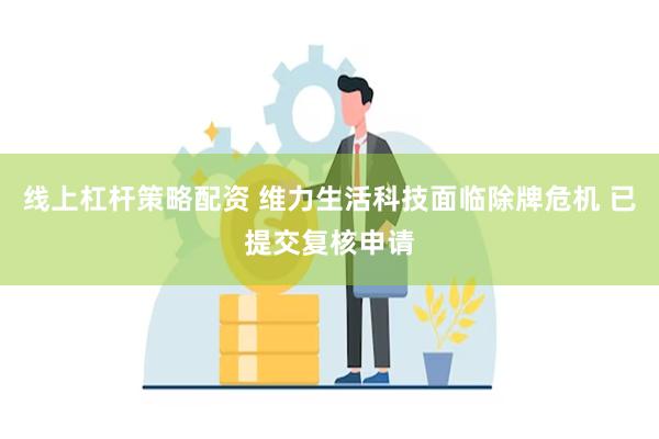 线上杠杆策略配资 维力生活科技面临除牌危机 已提交复核申请