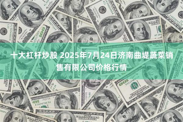 十大杠杆炒股 2025年7月24日济南曲堤蔬菜销售有限公司价格行情