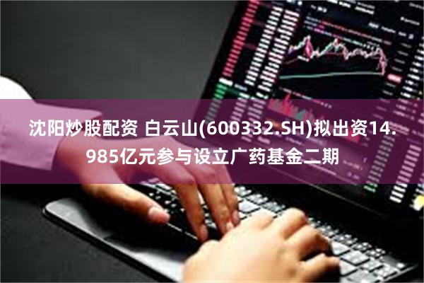 沈阳炒股配资 白云山(600332.SH)拟出资14.985亿元参与设立广药基金二期
