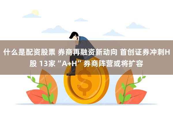什么是配资股票 券商再融资新动向 首创证券冲刺H股 13家“A+H”券商阵营或将扩容