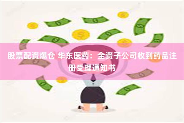 股票配资爆仓 华东医药：全资子公司收到药品注册受理通知书