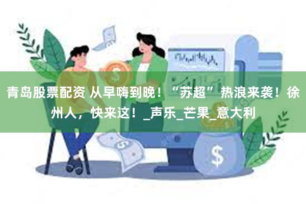 青岛股票配资 从早嗨到晚！“苏超” 热浪来袭！徐州人，快来这！_声乐_芒果_意大利