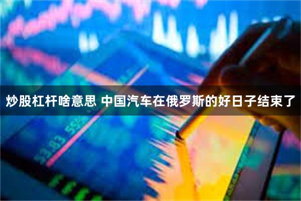 炒股杠杆啥意思 中国汽车在俄罗斯的好日子结束了