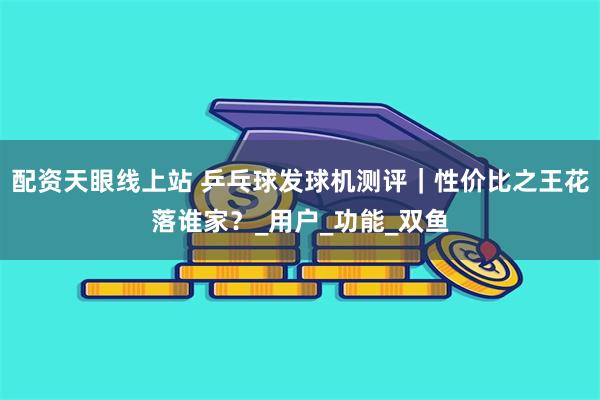 配资天眼线上站 乒乓球发球机测评｜性价比之王花落谁家？_用户_功能_双鱼