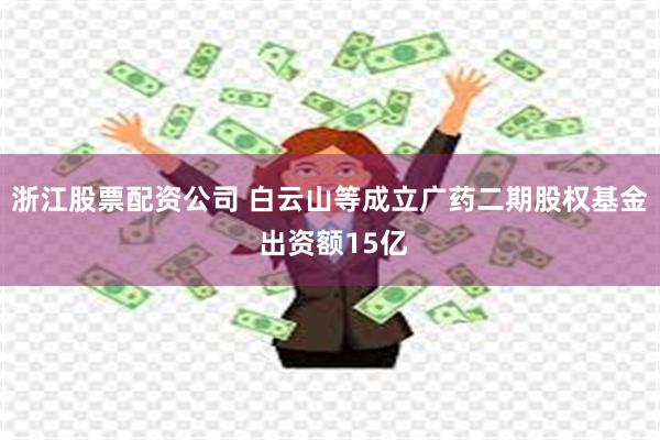 浙江股票配资公司 白云山等成立广药二期股权基金 出资额15亿