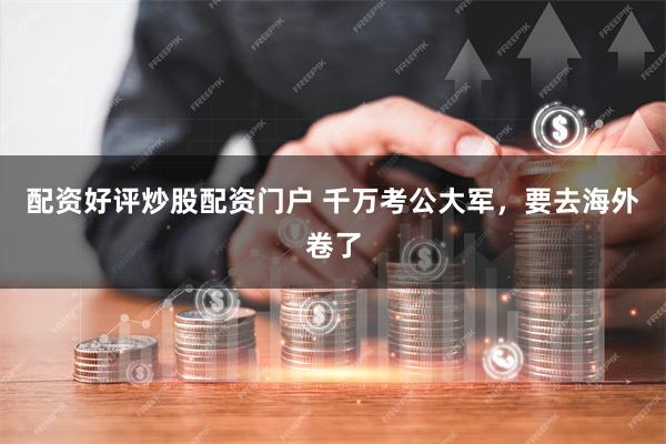配资好评炒股配资门户 千万考公大军，要去海外卷了