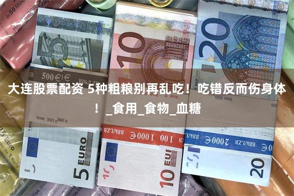 大连股票配资 5种粗粮别再乱吃！吃错反而伤身体！_食用_食物_血糖