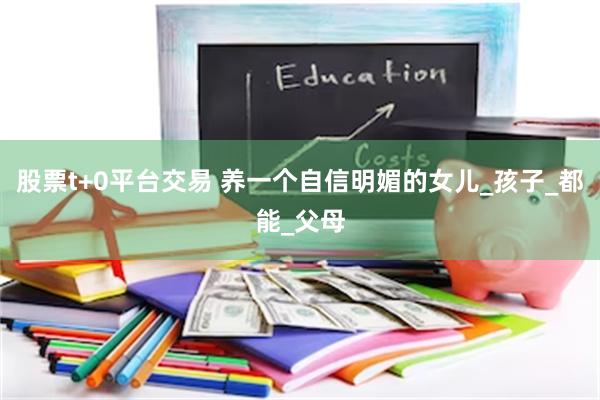 股票t+0平台交易 养一个自信明媚的女儿_孩子_都能_父母