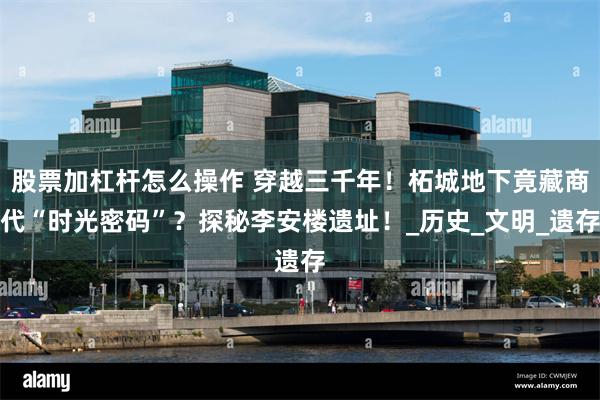 股票加杠杆怎么操作 穿越三千年！柘城地下竟藏商代“时光密码”？探秘李安楼遗址！_历史_文明_遗存