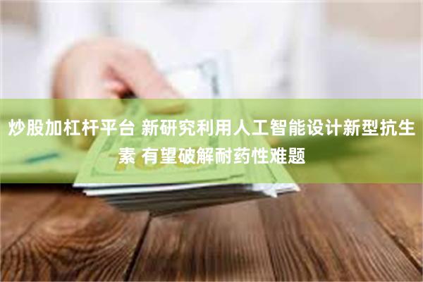 炒股加杠杆平台 新研究利用人工智能设计新型抗生素 有望破解耐药性难题
