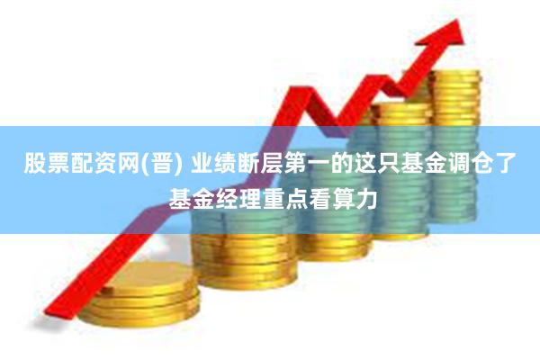 股票配资网(晋) 业绩断层第一的这只基金调仓了 基金经理重点看算力