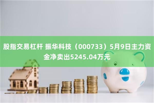 股指交易杠杆 振华科技（000733）5月9日主力资金净卖出5245.04万元
