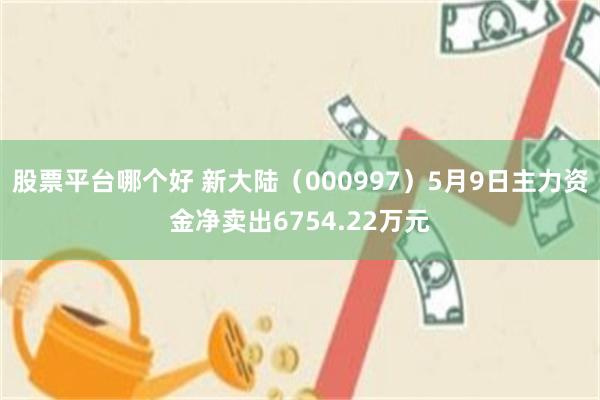 股票平台哪个好 新大陆（000997）5月9日主力资金净卖出6754.22万元