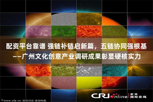 配资平台靠谱 强链补链启新篇，五链协同强根基——广州文化创意产业调研成果彰显硬核实力