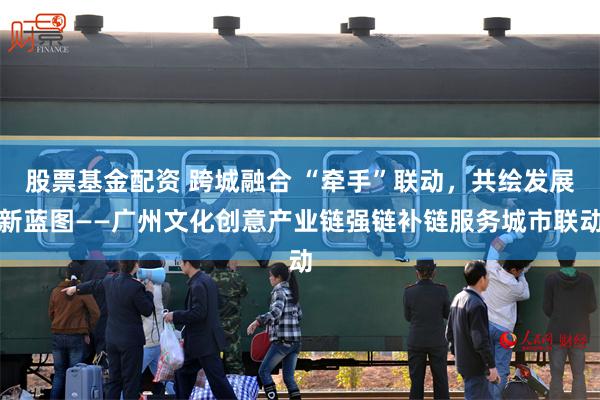 股票基金配资 跨城融合 “牵手”联动，共绘发展新蓝图——广州文化创意产业链强链补链服务城市联动