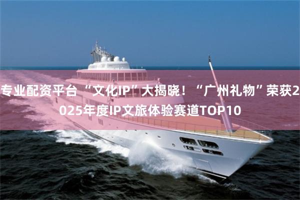 专业配资平台 “文化IP”大揭晓！“广州礼物”荣获2025年度IP文旅体验赛道TOP10